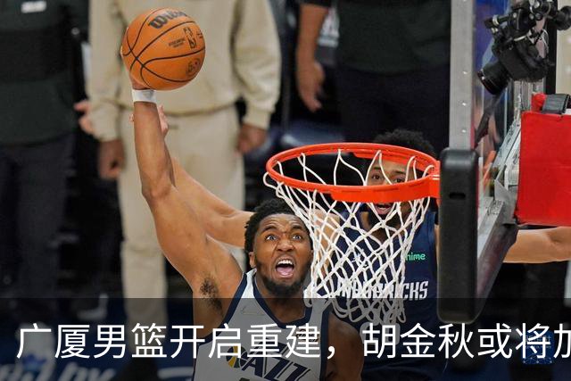 广厦男篮开启重建，胡金秋或将加盟广东强化内线阵容？